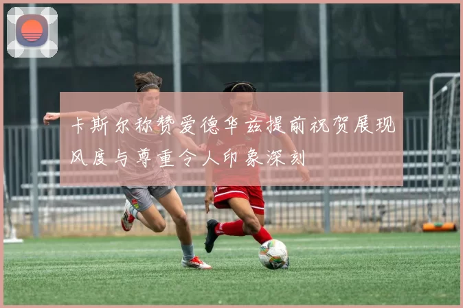 卡斯尔称赞爱德华兹提前祝贺展现风度与尊重令人印象深刻
