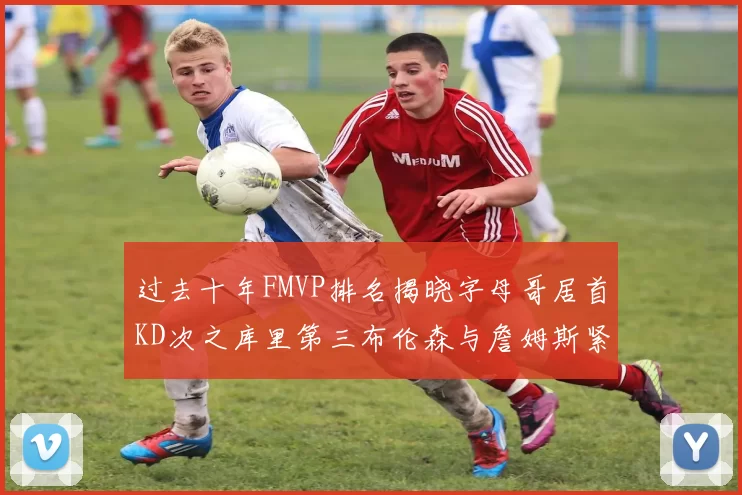 过去十年FMVP排名揭晓字母哥居首KD次之库里第三布伦森与詹姆斯紧随其后