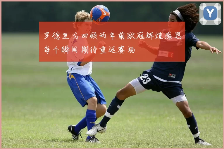 罗德里戈回顾两年前欧冠辉煌感恩每个瞬间期待重返赛场