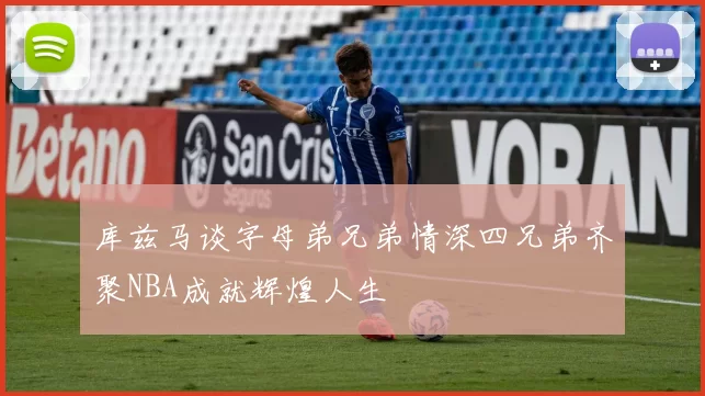 库兹马谈字母弟兄弟情深四兄弟齐聚NBA成就辉煌人生