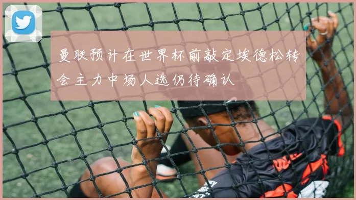 曼联预计在世界杯前敲定埃德松转会主力中场人选仍待确认