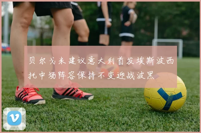 贝尔戈米建议意大利首发埃斯波西托中场阵容保持不变迎战波黑
