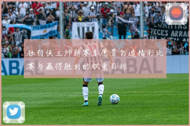 独行侠主帅新赛季愿景打造精彩比赛与赢得胜利的双重目标