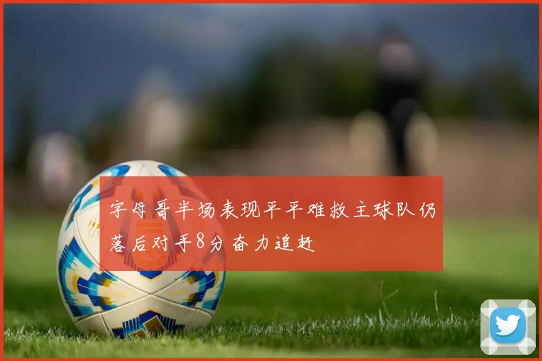 字母哥半场表现平平难救主球队仍落后对手8分奋力追赶