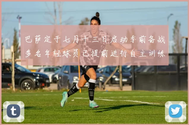 巴萨定于七月十三日启动季前备战多名年轻球员已提前进行自主训练
