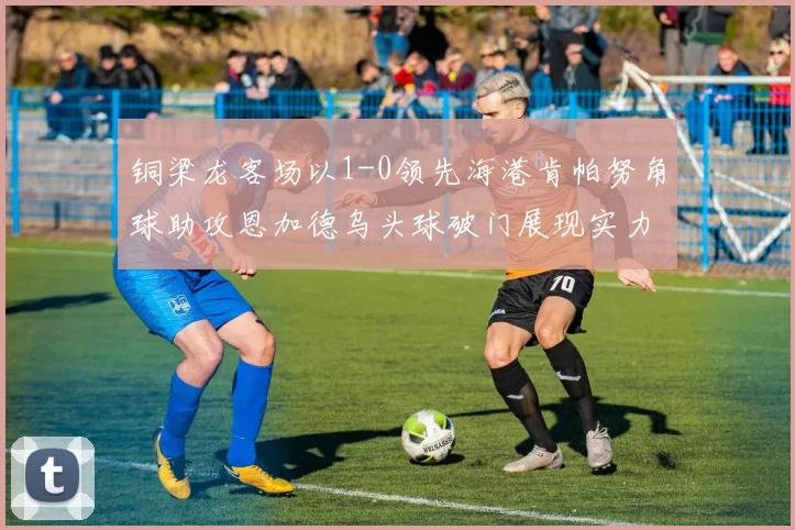 铜梁龙客场以1-0领先海港肯帕努角球助攻恩加德乌头球破门展现实力