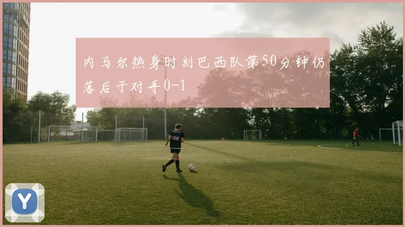 内马尔热身时刻巴西队第50分钟仍落后于对手0-1