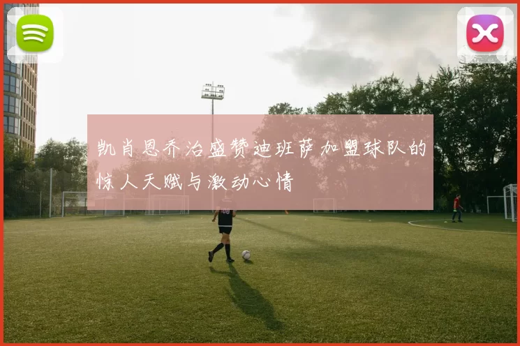 凯肖恩乔治盛赞迪班萨加盟球队的惊人天赋与激动心情