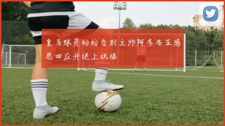 皇马球员纷纷告别主帅阿韦洛亚感恩回应并送上祝福