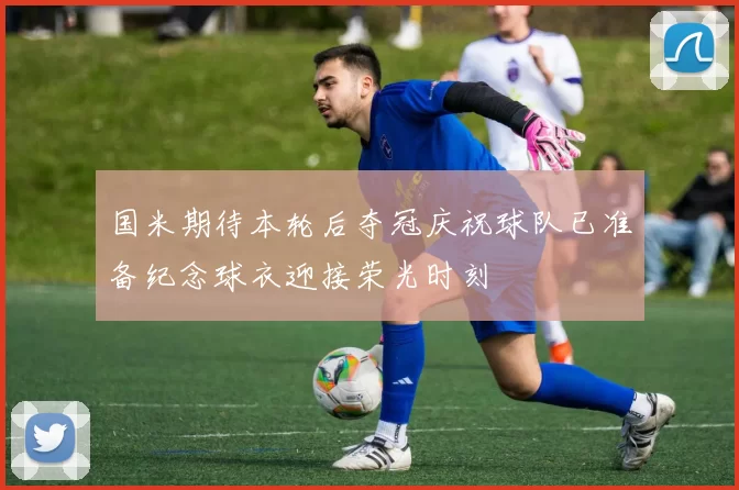 国米期待本轮后夺冠庆祝球队已准备纪念球衣迎接荣光时刻