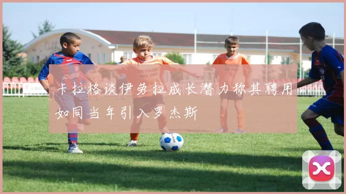 卡拉格谈伊劳拉成长潜力称其聘用如同当年引入罗杰斯