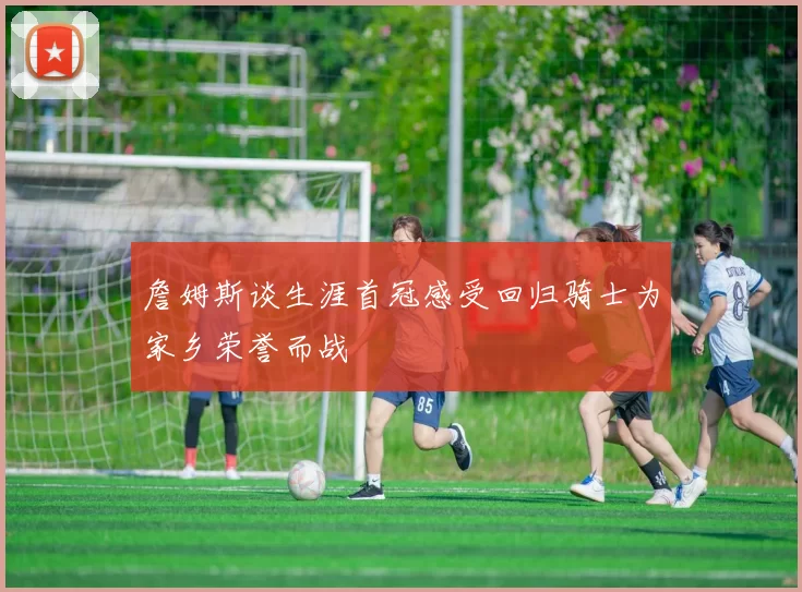 詹姆斯谈生涯首冠感受回归骑士为家乡荣誉而战