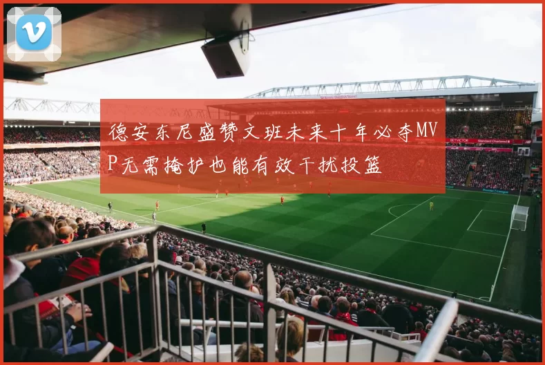 德安东尼盛赞文班未来十年必夺MVP无需掩护也能有效干扰投篮