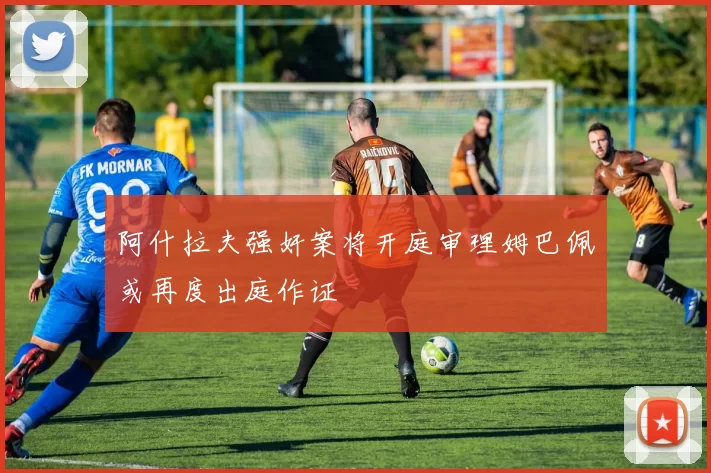 阿什拉夫强奸案将开庭审理姆巴佩或再度出庭作证