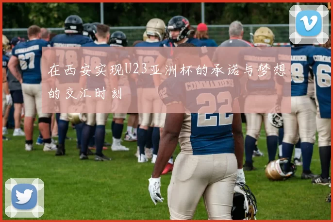 在西安实现U23亚洲杯的承诺与梦想的交汇时刻