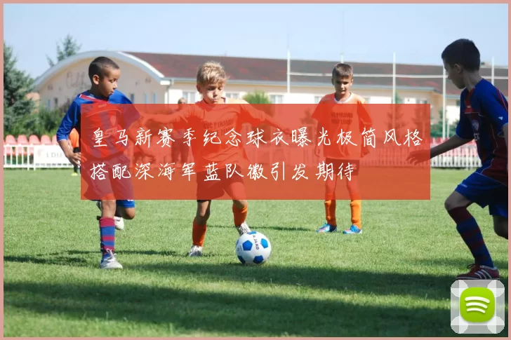 皇马新赛季纪念球衣曝光极简风格搭配深海军蓝队徽引发期待